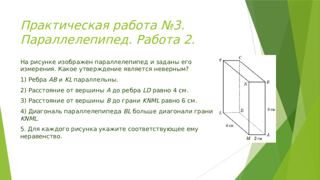 Практическая работа №3. Параллелепипед. Работа 2. На рисунке изображен параллелепипед и заданы его измерения. Какое утверждение является неверным? 1) Ребра АВ и KL параллельны. 2) Расстояние от вершины А до ребра LD равно 4 см. 3) Расстояние от вершины В до грани KNML равно 6 см. 4) Диагональ параллелепипеда BL больше диагонали грани KNML . 5. Для каждого рисунка укажите соответствующее ему неравенство. 