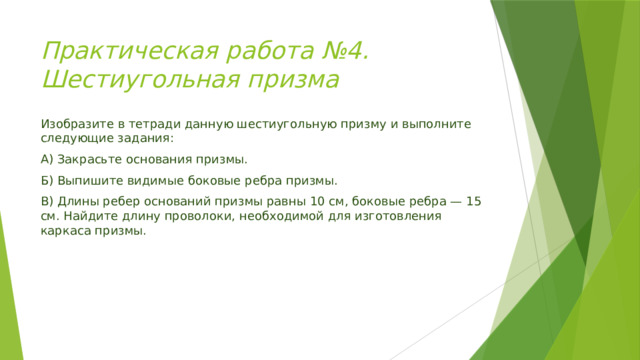 Практическая работа №4. Шестиугольная призма  Изобразите в тетради данную шестиугольную призму и выполните следующие задания: А) Закрасьте основания призмы. Б) Выпишите видимые боковые ребра призмы. В) Длины ребер оснований призмы равны 10 см, боковые ребра — 15 см. Найдите длину проволоки, необходимой для изготовления каркаса призмы. 
