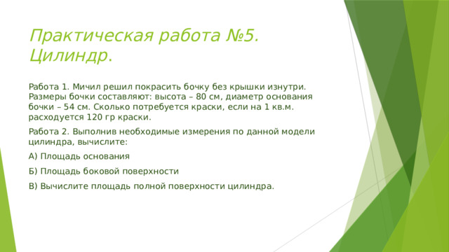 Практическая работа №5.  Цилиндр . Работа 1. Мичил решил покрасить бочку без крышки изнутри. Размеры бочки составляют: высота – 80 см, диаметр основания бочки – 54 см. Сколько потребуется краски, если на 1 кв.м. расходуется 120 гр краски. Работа 2. Выполнив необходимые измерения по данной модели цилиндра, вычислите: А) Площадь основания Б) Площадь боковой поверхности В) Вычислите площадь полной поверхности цилиндра. 