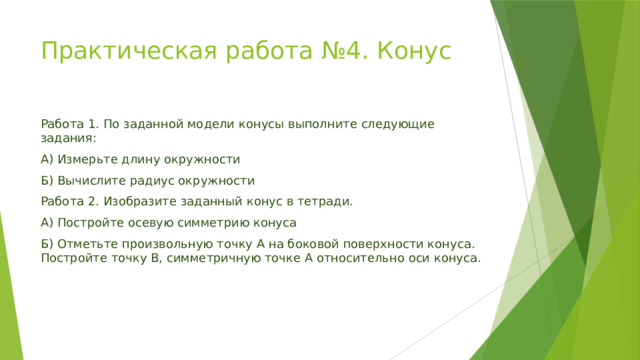 Практическая работа №4. Конус   Работа 1. По заданной модели конусы выполните следующие задания: А) Измерьте длину окружности Б) Вычислите радиус окружности Работа 2. Изобразите заданный конус в тетради. А) Постройте осевую симметрию конуса Б) Отметьте произвольную точку А на боковой поверхности конуса. Постройте точку В, симметричную точке А относительно оси конуса. 