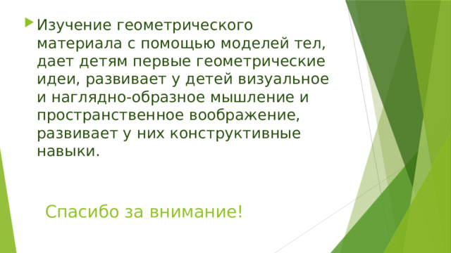 Изучение геометрического материала с помощью моделей тел, дает детям первые геометрические идеи, развивает у детей визуальное и наглядно-образное мышление и пространственное воображение, развивает у них конструктивные навыки. Спасибо за внимание! 