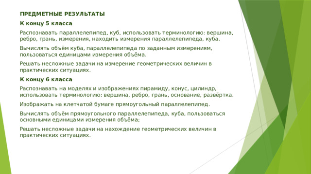 ПРЕДМЕТНЫЕ РЕЗУЛЬТАТЫ К концу 5 класса Распознавать параллелепипед, куб, использовать терминологию: вершина, ребро, грань, измерения, находить измерения параллелепипеда, куба. Вычислять объём куба, параллелепипеда по заданным измерениям, пользоваться единицами измерения объёма. Решать несложные задачи на измерение геометрических величин в практических ситуациях. К концу 6 класса Распознавать на моделях и изображениях пирамиду, конус, цилиндр, использовать терминологию: вершина, ребро, грань, основание, развёртка. Изображать на клетчатой бумаге прямоугольный параллелепипед. Вычислять объём прямоугольного параллелепипеда, куба, пользоваться основными единицами измерения объёма; Решать несложные задачи на нахождение геометрических величин в практических ситуациях. 