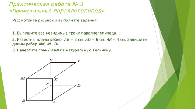 Практическая работа № 3  « Прямоугольный параллелепипед»   Рассмотрите рисунок и выполните задания:   1. Выпишите все невидимые грани параллелепипеда. 2. Известны длины ребер: АВ = 3 см, АD = 6 см, AK = 4 см. Запишите длины ребер MN, NL, DL . 3. Начертите грань АВМK в натуральную величину. 