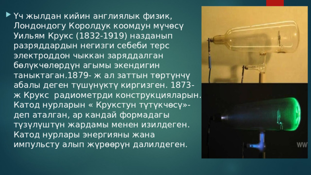 Үч жылдан кийин англиялык физик, Лондондогу Королдук коомдун мүчөсү Уильям Крукс (1832-1919) назданып разряддардын негизги себеби терс электроддон чыккан заряддалган бөлүкчөлөрдүн агымы экендигин таныктаган.1879- ж ал заттын төртүнчү абалы деген түшүнүктү киргизген. 1873- ж Крукс радиометрди конструкцияларын. Катод нурларын « Крукстун түтүкчөсү»- деп аталган, ар кандай формадагы түзүлүштүн жардамы менен изилдеген. Катод нурлары энергияны жана импульсту алып жүрөөрүн далилдеген. 