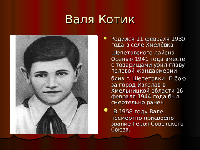 Валя Котик Родился 11 февраля 1930 года в селе Хмелёвка Шепетовского района  Осенью 1941 года вместе с товарищами убил главу полевой жандармерии близ г. Шепетовки  В бою за город Изяслав в Хмельницкой области 16 февраля 1944 года был смертельно ранен  В 1958 году Вале посмертно присвоено звание Героя Советского Союза. 