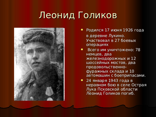 Леонид Голиков Родился 17 июня 1926 года в деревне Лукино.  Участвовал в 27 боевых операциях  Всего им уничтожено: 78 немцев, два железнодорожных и 12 шоссейных мостов, два продовольственно-фуражных склада и 10 автомашин с боеприпасами. 24 января 1943 года в неравном бою в селе Острая Лука Псковской области Леонид Голиков погиб. 