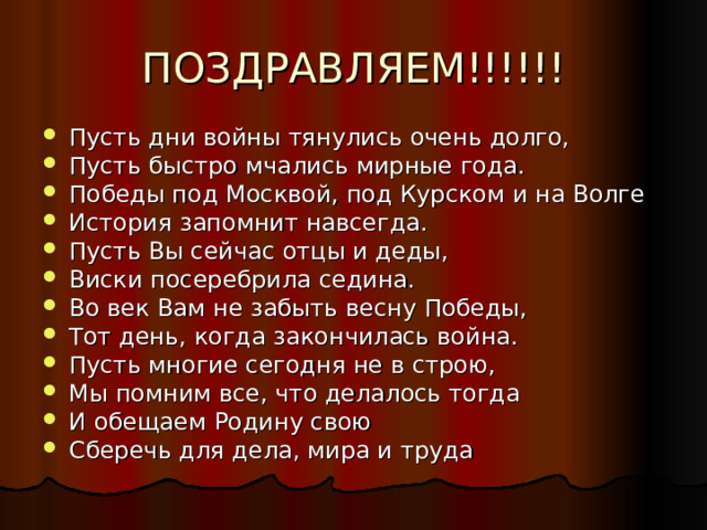 ПОЗДРАВЛЯЕМ!!!!!! Пусть дни войны тянулись очень долго, Пусть быстро мчались мирные года. Победы под Москвой, под Курском и на Волге История запомнит навсегда. Пусть Вы сейчас отцы и деды, Виски посеребрила седина. Во век Вам не забыть весну Победы, Тот день, когда закончилась война. Пусть многие сегодня не в строю, Мы помним все, что делалось тогда И обещаем Родину свою Сберечь для дела, мира и труда 