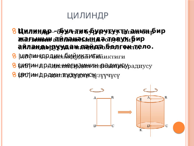 Цилиндр Цилиндр – бул тик бурчтукту анын бир жагынын айланасында толук бир айландыруудан пайда болгон тело.  цилиндрдин бийиктиги цилиндрдин негизинин радиусу цилиндрдин түзүүчүсү   
