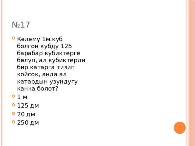 № 17 Көлөмү 1м.куб болгон кубду 125 барабар кубиктерге бөлүп, ал кубиктерди бир катарга тизип койсок, анда ал катардын узундугу канча болот? 1 м 125 дм 20 дм 250 дм 
