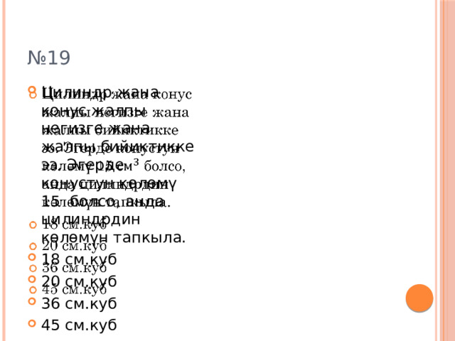 № 19 Цилиндр жана конус жалпы негизге жана жалпы бийиктикке ээ. Эгерде конустун көлөмү 15 болсо, анда цилиндрдин көлөмүн тапкыла. 18 см.куб 20 см.куб 36 см.куб 45 см.куб   