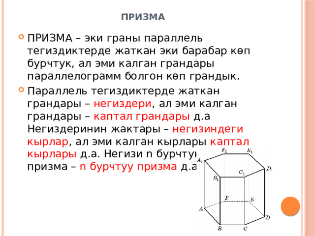 Призма   ПРИЗМА – эки граны параллель тегиздиктерде жаткан эки барабар көп бурчтук, ал эми калган грандары параллелограмм болгон көп грандык. Параллель тегиздиктерде жаткан грандары – негиздери , ал эми калган грандары – каптал грандары д.а Негиздеринин жактары – негизиндеги кырлар , ал эми калган кырлары каптал кырлары д.а. Негизи n бурчтук болгон призма – n бурчтуу призма д.а 