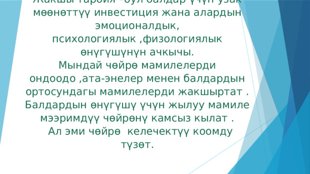 Жакшы тарбия –бул балдар үчүн узак мөөнөттүү инвестиция жана алардын эмоционалдык, психологиялык ,физологиялык өнүгүшүнүн ачкычы.  Мындай чөйрө мамилелерди ондоодо ,ата-энелер менен балдардын ортосундагы мамилелерди жакшыртат .  Балдардын өнүгүшү үчүн жылуу мамиле мээримдүү чөйрөнү камсыз кылат .  Ал эми чөйрө келечектүү коомду түзөт. 