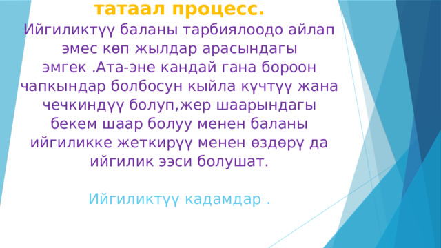 Баланын өнүгүүсү узак жана татаал процесс.  Ийгиликтүү баланы тарбиялоодо айлап эмес көп жылдар арасындагы эмгек .Ата-эне кандай гана бороон чапкындар болбосун кыйла күчтүү жана чечкиндүү болуп,жер шаарындагы бекем шаар болуу менен баланы ийгиликке жеткирүү менен өздөрү да ийгилик ээси болушат.     Ийгиликтүү кадамдар .    