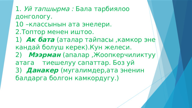 1. Уй тапшырма : Бала тарбиялоо донгологу.  10 –классынын ата энелери.  2.Топтор менен иштоо.  1) Ак бата (аталар тайпасы ,камкор эне кандай болуш керек).Кун желеси.  2)  Мээрман  (апалар ,Жоопкерчиликтуу атага тиешелуу сапаттар. Боз уй  3) Данакер (мугалимдер,ата эненин балдарга болгон камкордугу.)    