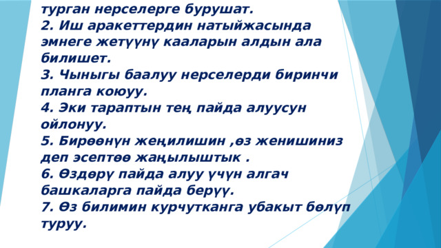 Стивен Кови .  Ийгиликтуу адамдан жети кенеш.  1. Көңүлүнүн бардыгын өзү өзгөртө ал турган нерселерге бурушат.  2. Иш аракеттердин натыйжасында эмнеге жетүүнү кааларын алдын ала билишет.  3. Чыныгы баалуу нерселерди биринчи планга коюуу.  4. Эки тараптын тең пайда алуусун ойлонуу.  5. Бирөөнүн жеңилишин ,өз женишиниз деп эсептөө жаңылыштык .  6. Өздөрү пайда алуу үчүн алгач башкаларга пайда берүү.  7. Өз билимин курчутканга убакыт бөлүп туруу.   