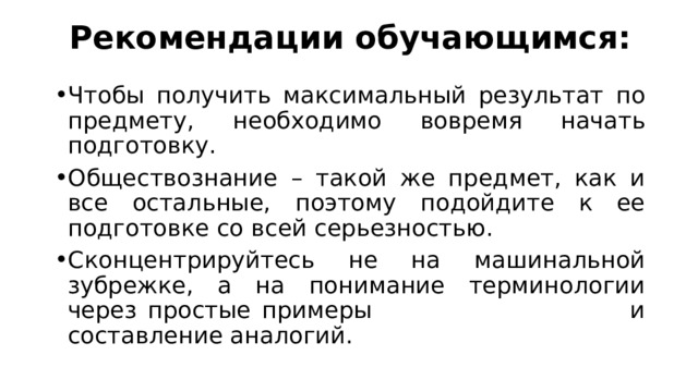 Рекомендации обучающимся: Чтобы получить максимальный результат по предмету, необходимо вовремя начать подготовку. Обществознание – такой же предмет, как и все остальные, поэтому подойдите к ее подготовке со всей серьезностью. Сконцентрируйтесь не на машинальной зубрежке, а на понимание терминологии через простые примеры и составление аналогий. 