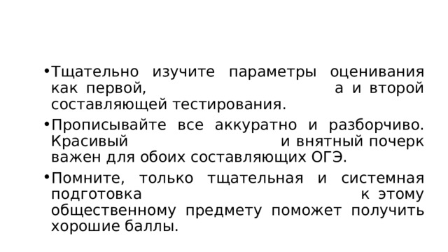 Тщательно изучите параметры оценивания как первой, а и второй составляющей тестирования. Прописывайте все аккуратно и разборчиво. Красивый и внятный почерк важен для обоих составляющих ОГЭ. Помните, только тщательная и системная подготовка к этому общественному предмету поможет получить хорошие баллы. 