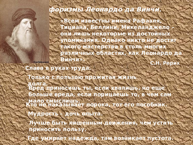 Афоризмы Леонардо да Винчи. «Всем известны имена Рафаэля, Тициана, Беллини, Микеланджело – они лишь некоторые из достойных упоминания. Однако никто не достиг такого мастерства в столь многих различных областях, как Леонардо да Винчи». С.Н. Рерих Слава в руках труда. Слава в руках труда. Только с пользою прожитая жизнь долга. Только с пользою прожитая жизнь долга. Вред приносишь ты, если хвалишь, но еще больше вреда, если порицаешь то, в чем сам мало смыслишь. Кто не наказывает порока, тот его пособник. Мудрость – дочь опыта. Мудрость – дочь опыта. Лучше быть лишенным движения, чем устать приносить пользу. Лучше быть лишенным движения, чем устать приносить пользу. Где умирает надежда, там возникает пустота. Где умирает надежда, там возникает пустота. 