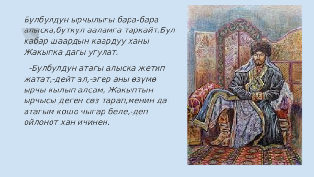 Булбулдун ырчылыгы бара-бара алыска,буткул ааламга таркайт.Бул кабар шаардын каардуу ханы Жакыпка дагы угулат.  -Булбулдун атагы алыска жетип жатат,-дейт ал,-эгер аны өзүмө ырчы кылып алсам, Жакыптын ырчысы деген сөз тарап,менин да атагым кошо чыгар беле,-деп ойлонот хан ичинен. 