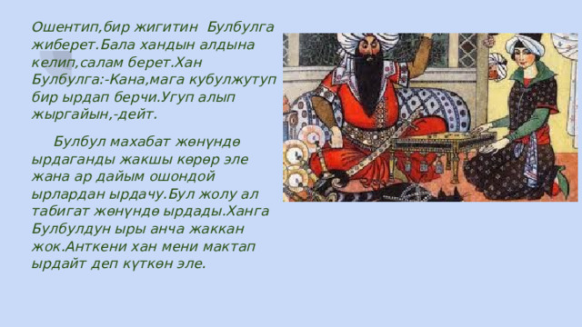 Ошентип,бир жигитин Булбулга жиберет.Бала хандын алдына келип,салам берет.Хан Булбулга:-Кана,мага кубулжутуп бир ырдап берчи.Угуп алып жыргайын,-дейт.  Булбул махабат жөнүндө ырдаганды жакшы көрөр эле жана ар дайым ошондой ырлардан ырдачу.Бул жолу ал табигат жөнүндө ырдады.Ханга Булбулдун ыры анча жаккан жок.Анткени хан мени мактап ырдайт деп күткөн эле. 
