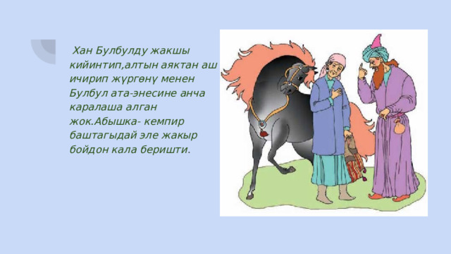  Хан Булбулду жакшы кийинтип,алтын аяктан аш ичирип жүргөнү менен Булбул ата-энесине анча каралаша алган жок.Абышка- кемпир баштагыдай эле жакыр бойдон кала беришти . 