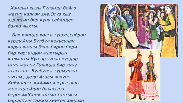  Хандын кызы Гуланда бойго жетип калган эле.Отуз кыз ээрчитип,бир күнү сейилдеп бакка чыкты.  Бак ичинде көлгө тушуп,сайран курду.Аны Булбул кокусунан көрүп калды.Экөө бирин бири бир көргөндөн жактырып калышты.Күн артынан күндөр өтүп жатты.Гуланда бир күнү атасына :-Булбулга турмушка чыгам ,-деди.Атасы чочуп:-Кийинерге кийими,ичерге ашы жок кедейдин баласына бербейм!Сени алтын тактысы бар,алтын таажы кийген хандын уулуна берем!-деди. 