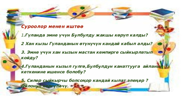 Суроолор менен иштөө 1 .Гүланда эмне үчүн Булбулду жакшы көрүп калды? 2 Хан кызы Гүланданын өтүнүчүн кандай кабыл алды? 3. Эмне үчүн хан кызын мастан кемпирге сыйкырлатып койду? 4.Гүланданын кызыл гулгө,Булбулдун канаттууга айланып кеткенине ишенсе болобу? 5. Силер сыйкырчы болсоңор кандай кылат элеңер ?Ойлонуп көргүлөчү . 