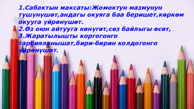 1.Сабактын максаты:Жомоктун мазмунун түшүнүшөт,андагы окуяга баа беришет,көркөм окууга үйрөнүшөт.  2.Өз оюн айтууга көнүгөт,сөз байлыгы өсөт,  3.Жаратылышты коргогонго тарбияланышат,бири-бирин колдогонго үйрөнүшөт.   