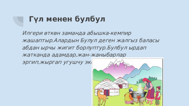 Гүл менен булбул Илгери өткөн заманда абышка-кемпир жашаптыр.Алардын Булул деген жалгыз баласы абдан ырчы жигит борлуптур.Булбул ырдап жатканда адамдар,жан-жаныбарлар эргип,жыргап угушчу экен. 