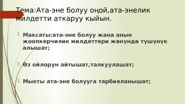 Тема:Ата-эне болуу оңой,ата-энелик милдетти аткаруу кыйын. Максаты:ата-эне болуу жана анын жоопкерчилик милдеттери жөнүндө түшүнүк алышат;  Өз ойлорун айтышат,талкуулашат;  Мыкты ата-эне болууга тарбияланышат; 