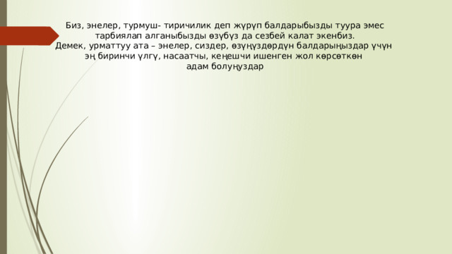 Биз, энелер, турмуш- тиричилик деп жүрүп балдарыбызды туура эмес  тарбиялап алганыбызды өзүбүз да сезбей калат экенбиз.  Демек, урматтуу ата – энелер, сиздер, өзүңүздөрдүн балдарыңыздар үчүн эң биринчи үлгү, насаатчы, кеңешчи ишенген жол көрсөткөн адам болуңуздар 