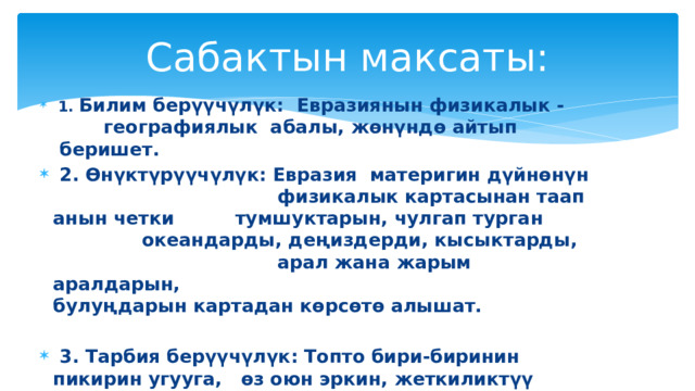 Сабактын максаты:  1. Билим берүүчүлүк: Евразиянын физикалык -      географиялык абалы, жөнүндө айтып    беришет.      2. Өнүктүрүүчүлүк: Евразия материгин дүйнөнүн    физикалык картасынан таап анын четки    тумшуктарын, чулгап турган     океандарды, деңиздерди, кысыктарды,  арал жана жарым аралдарын,     булуңдарын картадан көрсөтө алышат.   3. Тарбия берүүчүлүк: Топто бири-биринин пикирин угууга,     өз оюн эркин, жеткиликтүү айтууга    тарбияланышат. 