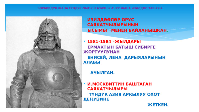   БОРБОРДУК ЖАНА ТҮНДҮК-ЧЫГЫШ АЗИЯНЫ АЧУУ ЖАНА ИЗИЛДӨӨ ТАРЫХЫ.   ИЗИЛДӨӨЛӨР  ОРУС САЯКАТЧЫЛЫРЫНЫН  ЫСЫМЫ МЕНЕН БАЙЛАНЫШКАН .  1581-1584 –ЖЫЛДАРЫ  ЕРМАКТЫН БАТЫШ СИБИРГЕ ЖОРТУУЛУНАН  ЕНИСЕЙ, ЛЕНА ДАРЫЯЛАРЫНЫН АЛАБЫ  АЧЫЛГАН.  И.МОСКВИТТИН БАШТАГАН САЯКАТЧЫЛЫРЫ  ТҮНДҮК АЗИЯ АРКЫЛУУ ОХОТ ДЕҢИЗИНЕ  ЖЕТКЕН. 