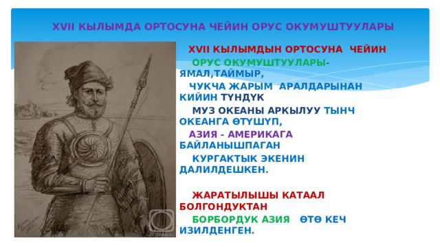  XVII КЫЛЫМДА ОРТОСУНА ЧЕЙИН ОРУС ОКУМУШТУУЛАРЫ XVII КЫЛЫМДЫН ОРТОСУНА ЧЕЙИН  ОРУС ОКУМУШТУУЛАРЫ - ЯМАЛ,ТАЙМЫР,  ЧУКЧА ЖАРЫМ АРАЛДАРЫНАН КИЙИН ТҮНДҮК  МУЗ ОКЕАНЫ АРКЫЛУУ ТЫНЧ ОКЕАНГА ӨТҮШҮП,  АЗИЯ - АМЕРИКАГА БАЙЛАНЫШПАГАН  КУРГАКТЫК ЭКЕНИН ДАЛИЛДЕШКЕН.   ЖАРАТЫЛЫШЫ КАТААЛ БОЛГОНДУКТАН   БОРБОРДУК АЗИЯ ӨТӨ КЕЧ ИЗИЛДЕНГЕН. 