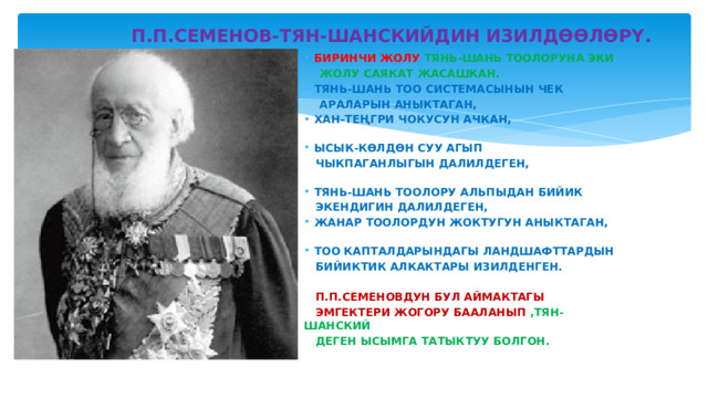  П.П.СЕМЕНОВ-ТЯН-ШАНСКИЙДИН ИЗИЛДӨӨЛӨРҮ. БИРИНЧИ ЖОЛУ ТЯНЬ-ШАНЬ ТООЛОРУНА ЭКИ  ЖОЛУ САЯКАТ ЖАСАШКАН. ТЯНЬ-ШАНЬ ТОО СИСТЕМАСЫНЫН ЧЕК  АРАЛАРЫН АНЫКТАГАН, ХАН-ТЕҢГРИ ЧОКУСУН АЧКАН, ЫСЫК-КӨЛДӨН СУУ АГЫП  ЧЫКПАГАНЛЫГЫН ДАЛИЛДЕГЕН, ТЯНЬ-ШАНЬ ТООЛОРУ АЛЬПЫДАН БИЙИК  ЭКЕНДИГИН ДАЛИЛДЕГЕН, ЖАНАР ТООЛОРДУН ЖОКТУГУН АНЫКТАГАН, ТОО КАПТАЛДАРЫНДАГЫ ЛАНДШАФТТАРДЫН  БИЙИКТИК АЛКАКТАРЫ ИЗИЛДЕНГЕН.   П.П.СЕМЕНОВДУН БУЛ АЙМАКТАГЫ  ЭМГЕКТЕРИ ЖОГОРУ БААЛАНЫП ,ТЯН-ШАНСКИЙ  ДЕГЕН ЫСЫМГА ТАТЫКТУУ БОЛГОН. 