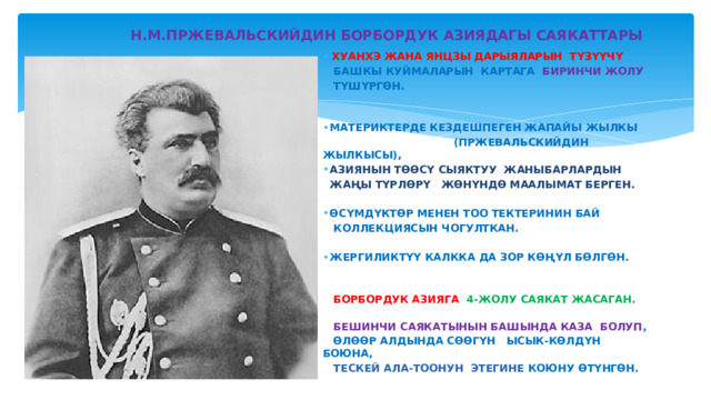  Н.М.ПРЖЕВАЛЬСКИЙДИН БОРБОРДУК АЗИЯДАГЫ САЯКАТТАРЫ ХУАНХЭ ЖАНА ЯНЦЗЫ ДАРЫЯЛАРЫН ТҮЗҮҮЧҮ   БАШКЫ КУЙМАЛАРЫН КАРТАГА БИРИНЧИ ЖОЛУ  ТҮШҮРГӨН.   МАТЕРИКТЕРДЕ КЕЗДЕШПЕГЕН ЖАПАЙЫ ЖЫЛКЫ  (ПРЖЕВАЛЬСКИЙДИН ЖЫЛКЫСЫ),  АЗИЯНЫН ТӨӨСҮ СЫЯКТУУ ЖАНЫБАРЛАРДЫН  ЖАҢЫ ТҮРЛӨРҮ ЖӨНҮНДӨ МААЛЫМАТ БЕРГЕН.   ӨСҮМДҮКТӨР МЕНЕН ТОО ТЕКТЕРИНИН БАЙ  КОЛЛЕКЦИЯСЫН ЧОГУЛТКАН.   ЖЕРГИЛИКТҮҮ КАЛККА ДА ЗОР КӨҢҮЛ БӨЛГӨН.   БОРБОРДУК АЗИЯГА 4-ЖОЛУ САЯКАТ ЖАСАГАН.  БЕШИНЧИ САЯКАТЫНЫН БАШЫНДА КАЗА БОЛУП ,  ӨЛӨӨР АЛДЫНДА СӨӨГҮН ЫСЫК-КӨЛДҮН БОЮНА,  ТЕСКЕЙ АЛА-ТООНУН ЭТЕГИНЕ КОЮНУ ӨТҮНГӨН. 