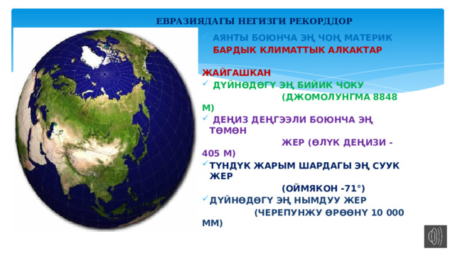  ЕВРАЗИЯДАГЫ НЕГИЗГИ РЕКОРДДОР  АЯНТЫ БОЮНЧА ЭҢ ЧОҢ МАТЕРИК  БАРДЫК КЛИМАТТЫК АЛКАКТАР  ЖАЙГАШКАН  ДҮЙНӨДӨГҮ ЭҢ БИЙИК ЧОКУ  (ДЖОМОЛУНГМА 8848 М)  ДЕҢИЗ ДЕҢГЭЭЛИ БОЮНЧА ЭҢ ТӨМӨН  ЖЕР (ӨЛҮК ДЕҢИЗИ -405 М) ТҮНДҮК ЖАРЫМ ШАРДАГЫ ЭҢ СУУК ЖЕР  (ОЙМЯКОН -71°) ДҮЙНӨДӨГҮ ЭҢ НЫМДУУ ЖЕР  (ЧЕРЕПУНЖУ ӨРӨӨНҮ 10 000 ММ)  