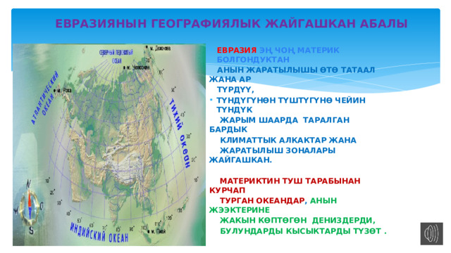  ЕВРАЗИЯНЫН ГЕОГРАФИЯЛЫК ЖАЙГАШКАН АБАЛЫ ЕВРАЗИЯ ЭҢ ЧОҢ МАТЕРИК БОЛГОНДУКТАН  АНЫН ЖАРАТЫЛЫШЫ ӨТӨ ТАТААЛ ЖАНА АР  ТҮРДҮҮ, ТҮНДҮГҮНӨН ТҮШТҮГҮНӨ ЧЕЙИН ТҮНДҮК  ЖАРЫМ ШААРДА ТАРАЛГАН БАРДЫК  КЛИМАТТЫК АЛКАКТАР ЖАНА  ЖАРАТЫЛЫШ ЗОНАЛАРЫ ЖАЙГАШКАН.   МАТЕРИКТИН ТУШ ТАРАБЫНАН КУРЧАП  ТУРГАН ОКЕАНДАР , АНЫН ЖЭЭКТЕРИНЕ  ЖАКЫН КӨПТӨГӨН ДЕНИЗДЕРДИ,  БУЛУНДАРДЫ КЫСЫКТАРДЫ ТҮЗӨТ . 