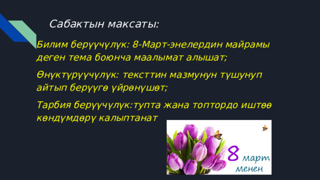 Сабактын максаты: Билим берүүчүлүк: 8-Март-энелердин майрамы деген тема боюнча маалымат алышат; Өнүктүрүүчүлүк: тексттин мазмунун түшунуп айтып берүүгө үйрөнүшөт; Тарбия берүүчүлүк:тупта жана топтордо иштөө көндүмдөрү калыптанат 