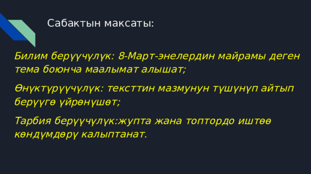 Сабактын максаты: Билим берүүчүлүк: 8-Март-энелердин майрамы деген тема боюнча маалымат алышат; Өнүктүрүүчүлүк: тексттин мазмунун түшүнүп айтып берүүгө үйрөнүшөт; Тарбия берүүчүлүк:жупта жана топтордо иштөө көндүмдөрү калыптанат. 