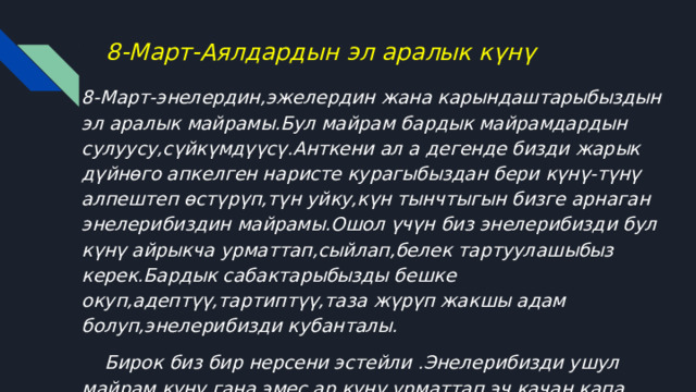 8-Март-Аялдардын эл аралык күнү 8-Март-энелердин,эжелердин жана карындаштарыбыздын эл аралык майрамы.Бул майрам бардык майрамдардын сулуусу,сүйкүмдүүсү.Анткени ал а дегенде бизди жарык дүйнөго апкелген наристе курагыбыздан бери күнү-түнү алпештеп өстүрүп,түн уйку,күн тынчтыгын бизге арнаган энелерибиздин майрамы.Ошол үчүн биз энелерибизди бул күнү айрыкча урматтап,сыйлап,белек тартуулашыбыз керек.Бардык сабактарыбызды бешке окуп,адептүү,тартиптүү,таза жүрүп жакшы адам болуп,энелерибизди кубанталы.  Бирок биз бир нерсени эстейли .Энелерибизди ушул майрам күнү гана эмес ар күнү урматтап,эч качан капа кыдбайлы,эмгегин сыйлайлы.Энелерибизге түбөлүк карыздар экенибизди эч качан унутпайлы,достор! 