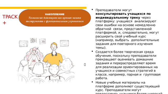 Преподаватели  могут  консультировать  учащихся  по индивидуальному  треку  через  платформу:  учащиеся  анализируют свои  ошибки  на  основе  немедленно  обратной  связи,  представленной  платформой,  и,  следовательно,  могут  расширить свой учебный  курс  (например,  выбрать  дополнительные  задания  для  повторного  изучения  темы). Создается более творческая среда обучения, поскольку преподаватели прекращают оценивать домашние задания и перераспределяют время для реализации ориентированных на учащихся и совместных стратегий в классе, например, парная и групповая работа. Новые учебные материалы на платформе дополняют существующий курс. Преподаватели могут предоставить учащимся более широкий спектр материалов для реализации стратегий обучения, основанных на содержании.  TPACK  +   