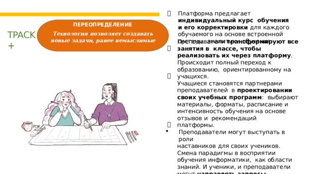 Платформа предлагает индивидуальный курс  обучения и его корректировки для каждого  обучаемого  на основе  встроенной  системы  аналитики обучения. ПЕРЕОПРЕДЕЛЕНИЕ Технология позволяет создавать новые задачи, ранее немыслимые   TPACK  + Преподаватели трансформируют все занятия в  классе, чтобы реализовать их через платформу .  Происходит  полный  переход к образованию,  ориентированному  на  учащихся. Учащиеся  становятся  партнерами  преподавателей  в проектировании своих учебных программ :  выбирают  материалы,  форматы,  расписание  и интенсивность  обучения на  основе  отзывов  и  рекомендаций платформы. Преподаватели  могут  выступать  в  роли наставников для  своих  учеников. Смена  парадигмы в восприятии  обучения  информатики,   как  области  знаний.  И  ученики,  и  преподаватели могут  направлять запросы  разработчикам технологии  /  контент а,  а также  вносить  свой вклад  в  общую  цифровую  среду обучения.     