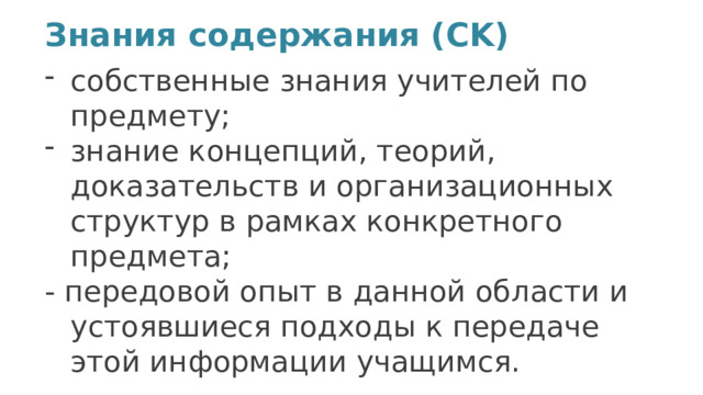 Знания содержания (CK)   собственные знания учителей по предмету; знание концепций, теорий, доказательств и организационных структур в рамках конкретного предмета;  - передовой опыт в данной области и устоявшиеся подходы к передаче этой информации учащимся. 