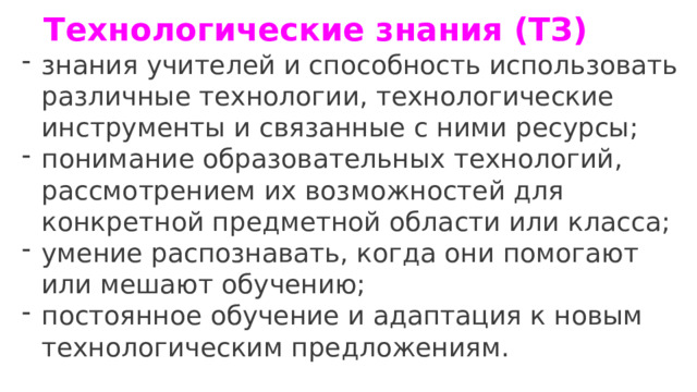 Технологические знания (ТЗ)   знания учителей и способность использовать различные технологии, технологические инструменты и связанные с ними ресурсы; понимание образовательных технологий, рассмотрением их возможностей для конкретной предметной области или класса; умение распознавать, когда они помогают или мешают обучению; постоянное обучение и адаптация к новым технологическим предложениям. 
