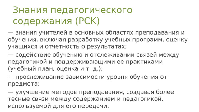 Знания педагогического содержания (PCK) — знания учителей в основных областях преподавания и обучения, включая разработку учебных программ, оценку учащихся и отчетность о результатах;  — содействие обучению и отслеживании связей между педагогикой и поддерживающими ее практиками (учебный план, оценка и т. д.); — прослеживание зависимости уровня обучения от предмета;  — улучшение методов преподавания, создавая более тесные связи между содержанием и педагогикой, используемой для его передачи. 