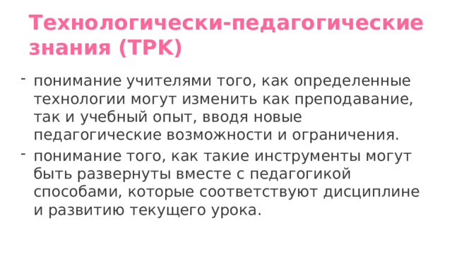 Технологически-педагогические знания (TPK)   понимание учителями того, как определенные технологии могут изменить как преподавание, так и учебный опыт, вводя новые педагогические возможности и ограничения.  понимание того, как такие инструменты могут быть развернуты вместе с педагогикой способами, которые соответствуют дисциплине и развитию текущего урока. 