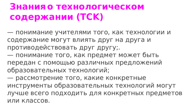 Знания  о технологическом содержании (TCK)  — понимание учителями того, как технологии и содержание могут влиять друг на друга и противодействовать друг другу;.   — понимание того, как предмет может быть передан с помощью различных предложений образовательных технологий;  — рассмотрение того, какие конкретные инструменты образовательных технологий могут лучше всего подходить для конкретных предметов или классов. 