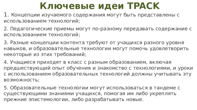 Ключевые идеи TPACK  Концепции изучаемого содержания могут быть представлены с использованием технологий;  Педагогические приемы могут по-разному передавать содержание с использованием технологий;  Разные концепции контента требуют от учащихся разного уровня навыков, и образовательные технологии могут помочь удовлетворить некоторые из этих требований;  Учащиеся приходят в класс с разным образованием, включая предшествующий опыт обучения и знакомство с технологиями, и уроки с использованием образовательных технологий должны учитывать эту возможность;  Образовательные технологии могут использоваться в тандеме с существующими знаниями учащихся, помогая им либо укреплять прежние эпистемологии, либо разрабатывать новые. 