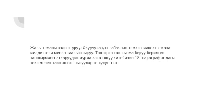 Жаны теманы оздоштуруу: Окуучуларды сабактын темасы максаты жана милдеттери менен тааныштыруу. Топторго тапшырма беруу берилген тапшырманы аткаруудан мурда алгач окуу китебинин 18- параграфындагы текс менен таанышып чыгууларын сунуштоо 